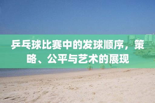 乒乓球比赛中的发球顺序，策略、公平与艺术的展现