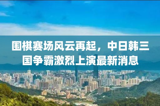 围棋赛场风云再起，中日韩三国争霸激烈上演最新消息