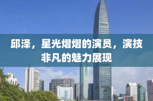 邱泽，星光熠熠的演员，演技非凡的魅力展现