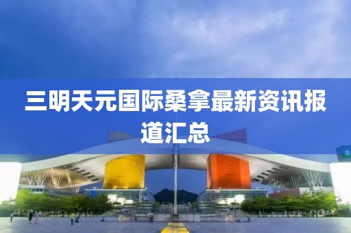 三明天元国际桑拿最新资讯报道汇总