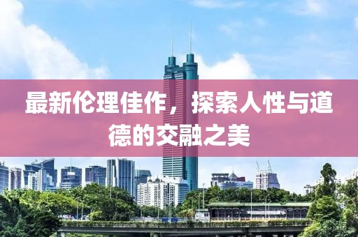 最新伦理佳作，探索人性与道德的交融之美
