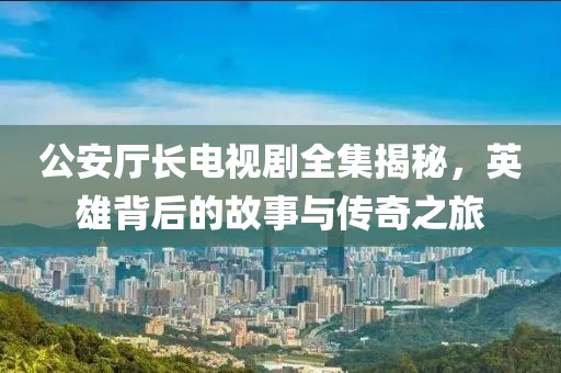 公安厅长电视剧全集揭秘，英雄背后的故事与传奇之旅