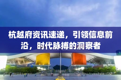 杭越府资讯速递，引领信息前沿，时代脉搏的洞察者