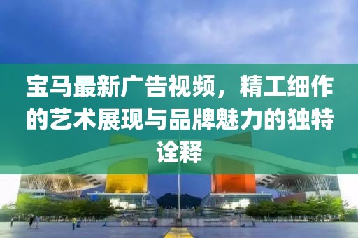 宝马最新广告视频，精工细作的艺术展现与品牌魅力的独特诠释