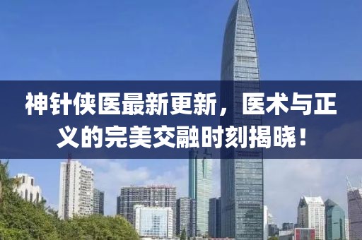 神针侠医最新更新，医术与正义的完美交融时刻揭晓！