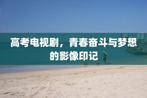 高考电视剧，青春奋斗与梦想的影像印记