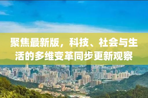 聚焦最新版，科技、社会与生活的多维变革同步更新观察