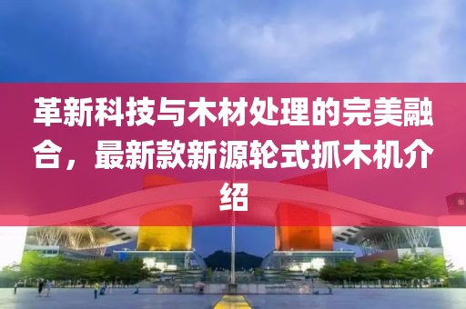 革新科技与木材处理的完美融合，最新款新源轮式抓木机介绍
