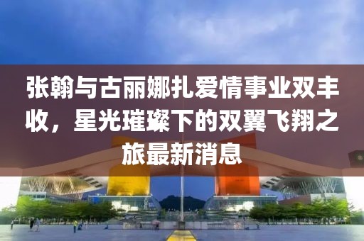 张翰与古丽娜扎爱情事业双丰收，星光璀璨下的双翼飞翔之旅最新消息