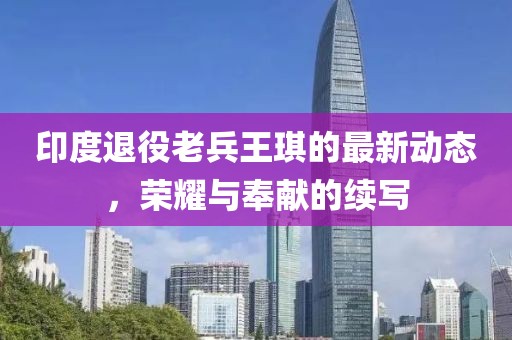 印度退役老兵王琪的最新动态，荣耀与奉献的续写