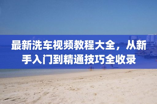 最新洗车视频教程大全，从新手入门到精通技巧全收录