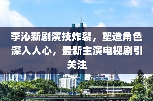 李沁新剧演技炸裂，塑造角色深入人心，最新主演电视剧引关注