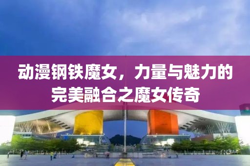 动漫钢铁魔女，力量与魅力的完美融合之魔女传奇