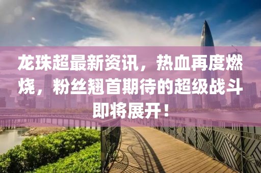 龙珠超最新资讯，热血再度燃烧，粉丝翘首期待的超级战斗即将展开！