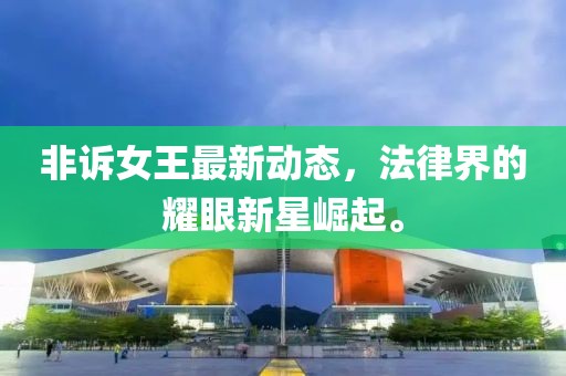 非诉女王最新动态，法律界的耀眼新星崛起。