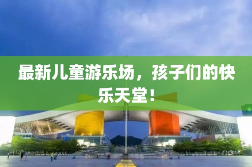 最新儿童游乐场，孩子们的快乐天堂！