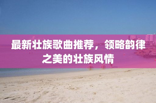 最新壮族歌曲推荐，领略韵律之美的壮族风情