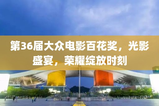 第36届大众电影百花奖，光影盛宴，荣耀绽放时刻