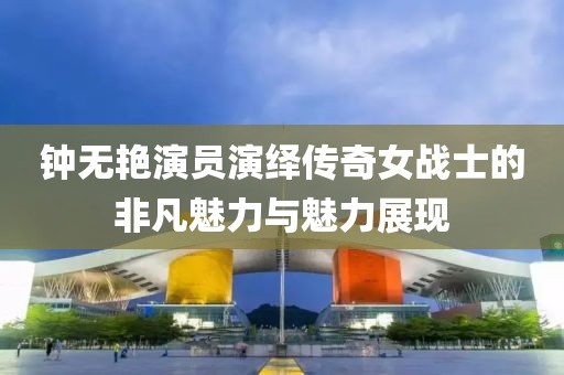 钟无艳演员演绎传奇女战士的非凡魅力与魅力展现
