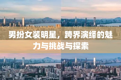 男扮女装明星，跨界演绎的魅力与挑战与探索