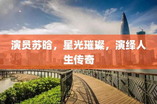 演员苏晗，星光璀璨，演绎人生传奇