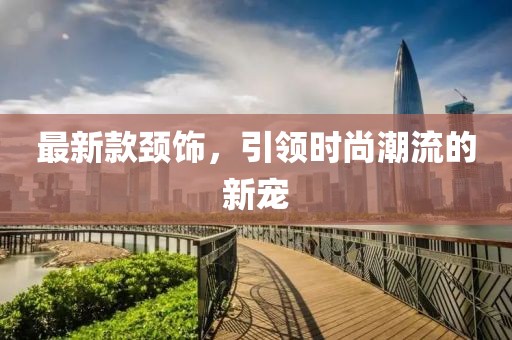 最新款颈饰，引领时尚潮流的新宠