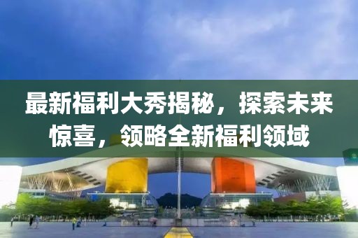 最新福利大秀揭秘，探索未来惊喜，领略全新福利领域