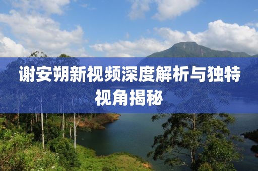 谢安朔新视频深度解析与独特视角揭秘