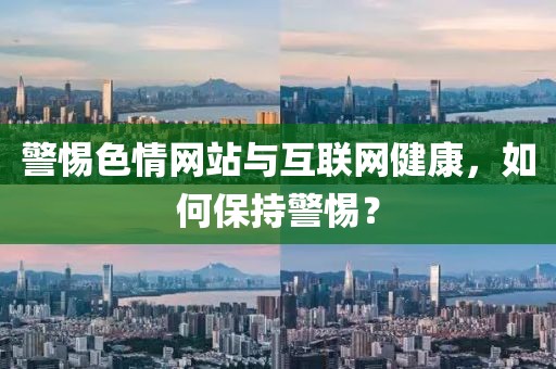 警惕色情网站与互联网健康，如何保持警惕？