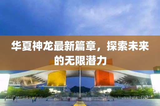 华夏神龙最新篇章，探索未来的无限潜力