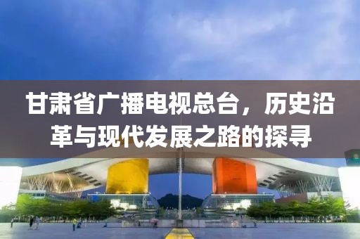 甘肃省广播电视总台，历史沿革与现代发展之路的探寻