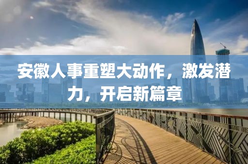 安徽人事重塑大动作，激发潜力，开启新篇章