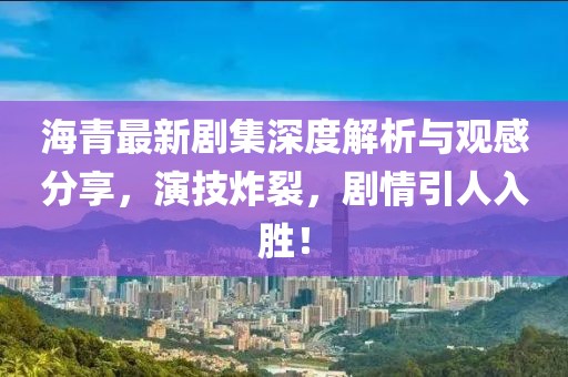 海青最新剧集深度解析与观感分享，演技炸裂，剧情引人入胜！