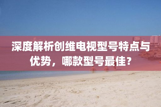 深度解析创维电视型号特点与优势，哪款型号最佳？