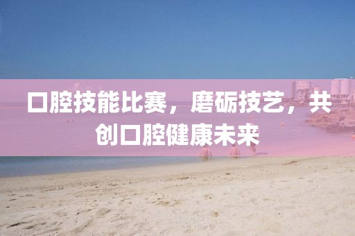 口腔技能比赛，磨砺技艺，共创口腔健康未来