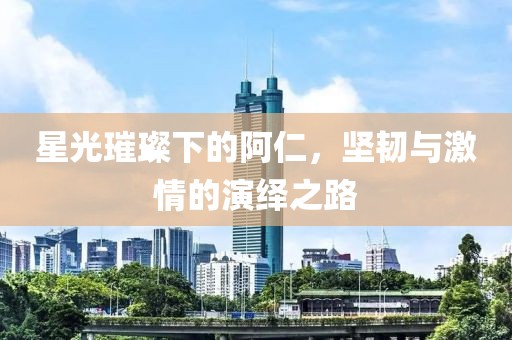 星光璀璨下的阿仁，坚韧与激情的演绎之路