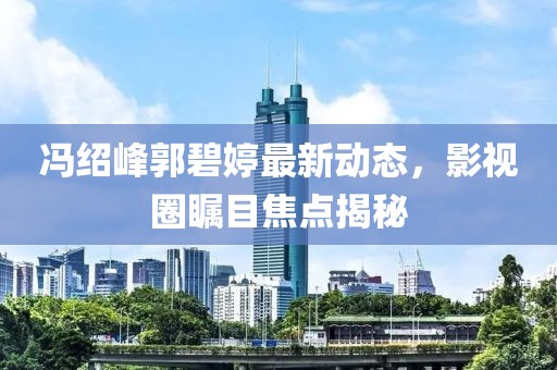 冯绍峰郭碧婷最新动态，影视圈瞩目焦点揭秘