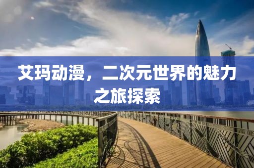 艾玛动漫，二次元世界的魅力之旅探索