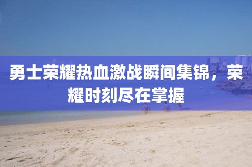 勇士荣耀热血激战瞬间集锦，荣耀时刻尽在掌握