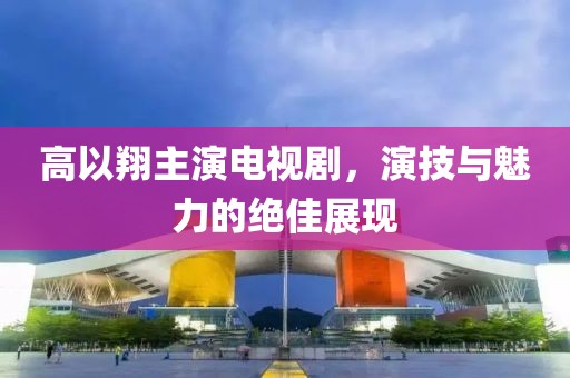 高以翔主演电视剧，演技与魅力的绝佳展现
