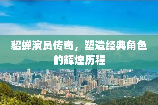 貂蝉演员传奇，塑造经典角色的辉煌历程