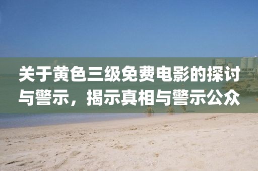 关于黄色三级免费电影的探讨与警示，揭示真相与警示公众
