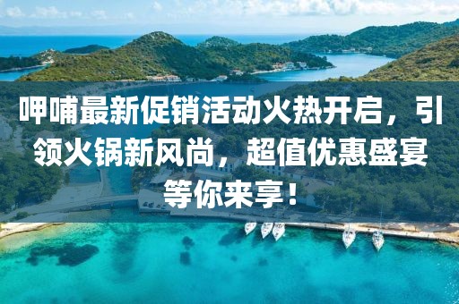 呷哺最新促销活动火热开启，引领火锅新风尚，超值优惠盛宴等你来享！