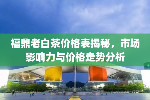 福鼎老白茶价格表揭秘，市场影响力与价格走势分析