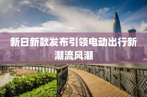 新日新款发布引领电动出行新潮流风潮