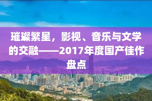 璀璨繁星，影视、音乐与文学的交融——2017年度国产佳作盘点