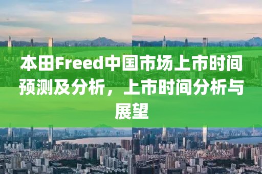 本田Freed中国市场上市时间预测及分析，上市时间分析与展望