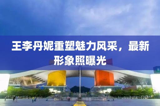 王李丹妮重塑魅力风采，最新形象照曝光