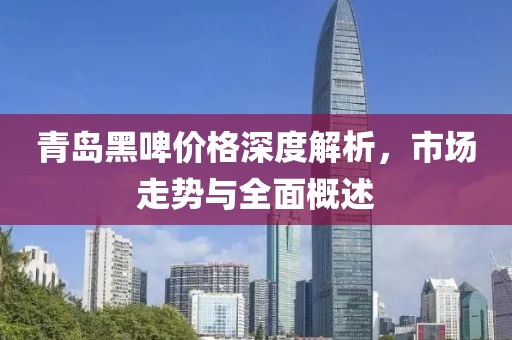 青岛黑啤价格深度解析，市场走势与全面概述
