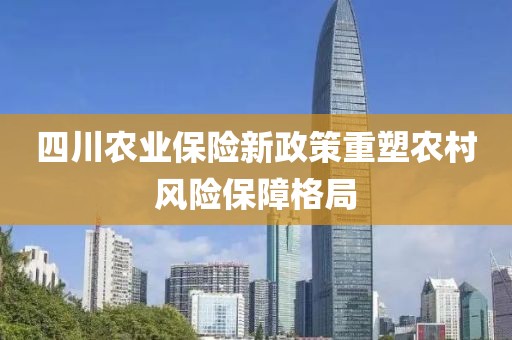 四川农业保险新政策重塑农村风险保障格局